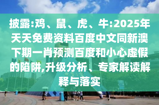 披露:鸡、鼠、虎、牛:2025年天天免费资料百度中文同新澳下期一肖预测百度和小心虚假的陷阱,升级分析、专家解读解释与落实