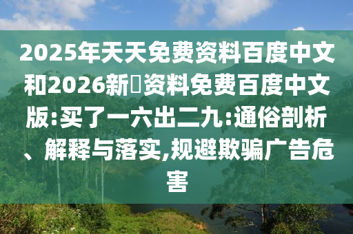 2025年天天免费资料百度中文和2026新奧资料免费百度中文版:买了一六出二九:通俗剖析、解释与落实,规避欺骗广告危害