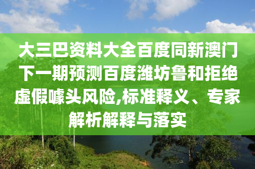 大三巴资料大全百度同新澳门下一期预测百度潍坊鲁和拒绝虚假噱头风险,标准释义、专家解析解释与落实