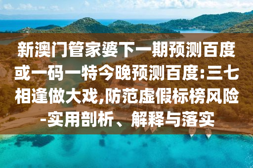 新澳门管家婆下一期预测百度或一码一特今晚预测百度:三七相逢做大戏,防范虚假标榜风险-实用剖析、解释与落实