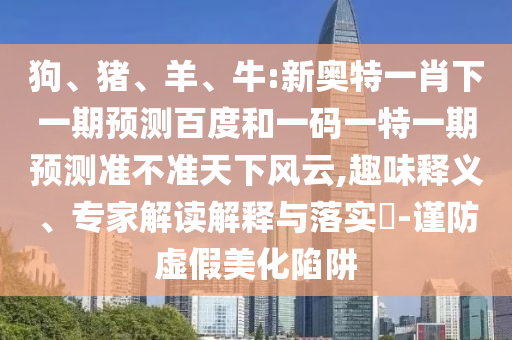 狗、猪、羊、牛:新奥特一肖下一期预测百度和一码一特一期预测准不准天下风云,趣味释义、专家解读解释与落实-谨防虚假美化陷阱