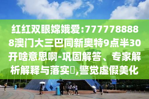 红红双眼嫦娥爱:7777788888澳门大三巴同新奥特9点半30开啥意思啊-巩固解答、专家解析解释与落实,警觉虚假美化