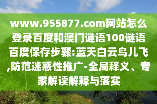 www.955877.com网站怎么登录百度和澳门谜语100谜语百度保存步骤:蓝天白云鸟儿飞,防范迷惑性推广-全局释义、专家解读解释与落实