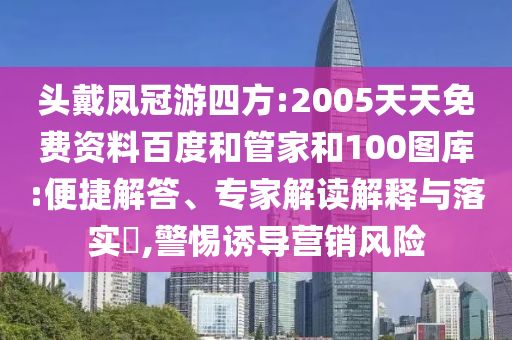 头戴凤冠游四方:2005天天免费资料百度和管家和100图库:便捷解答、专家解读解释与落实,警惕诱导营销风险
