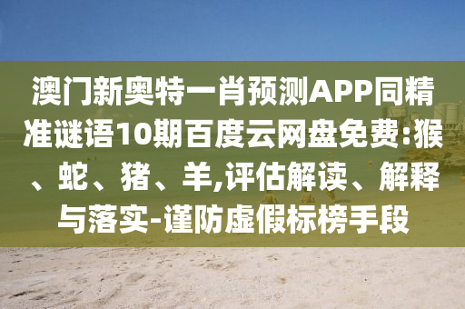 澳门新奥特一肖预测APP同精准谜语10期百度云网盘免费:猴、蛇、猪、羊,评估解读、解释与落实-谨防虚假标榜手段