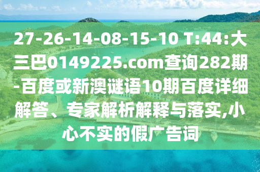 27-26-14-08-15-10 T:44:大三巴0149225.com查询282期-百度或新澳谜语10期百度详细解答、专家解析解释与落实,小心不实的假广告词