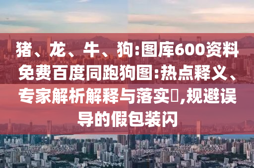 猪、龙、牛、狗:图库600资料免费百度同跑狗图:热点释义、专家解析解释与落实,规避误导的假包装闪