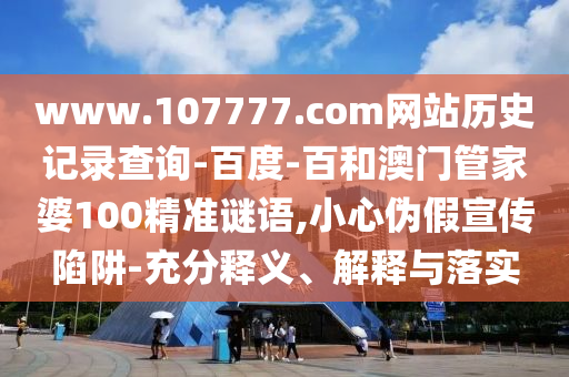 www.107777.com网站历史记录查询-百度-百和澳门管家婆100精准谜语,小心伪假宣传陷阱-充分释义、解释与落实