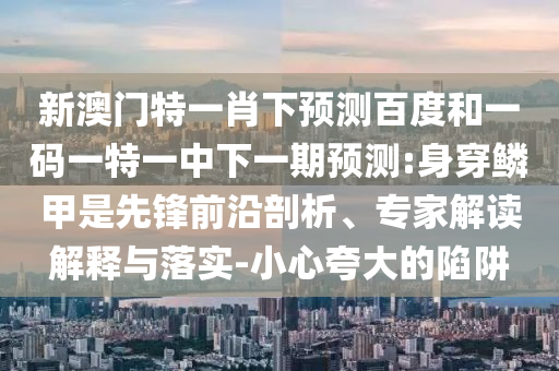 新澳门特一肖下预测百度和一码一特一中下一期预测:身穿鳞甲是先锋前沿剖析、专家解读解释与落实-小心夸大的陷阱