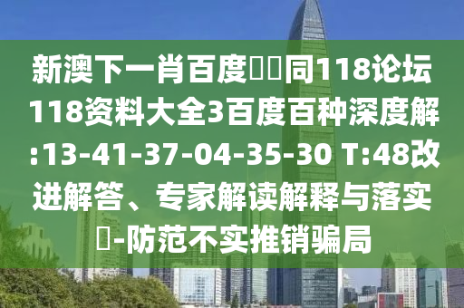 新澳下一肖百度預測同118论坛118资料大全3百度百种深度解:13-41-37-04-35-30 T:48改进解答、专家解读解释与落实​-防范不实推销骗局