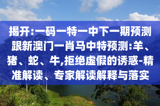 揭开:一码一特一中下一期预测跟新澳门一肖马中特预测:羊、猪、蛇、牛,拒绝虚假的诱惑-精准解读、专家解读解释与落实