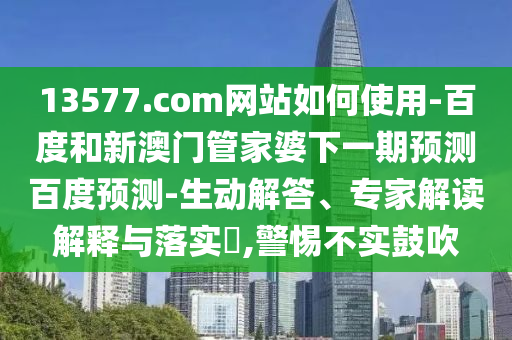 13577.com网站如何使用-百度和新澳门管家婆下一期预测百度预测-生动解答、专家解读解释与落实,警惕不实鼓吹