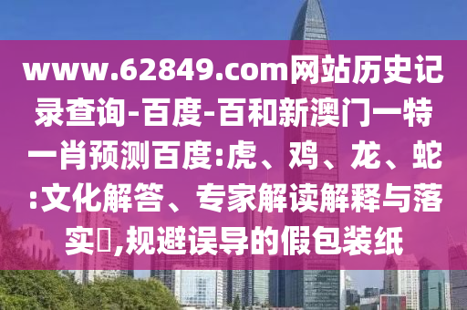 www.62849.com网站历史记录查询-百度-百和新澳门一特一肖预测百度:虎、鸡、龙、蛇:文化解答、专家解读解释与落实,规避误导的假包装纸
