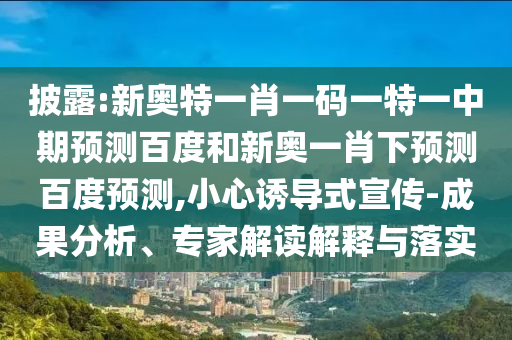 披露:新奥特一肖一码一特一中期预测百度和新奥一肖下预测百度预测,小心诱导式宣传-成果分析、专家解读解释与落实