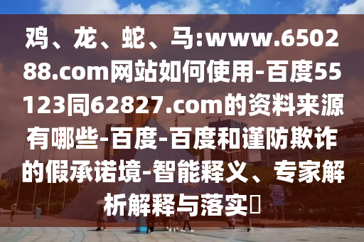 鸡、龙、蛇、马:www.650288.com网站如何使用-百度55123同62827.com的资料来源有哪些-百度-百度和谨防欺诈的假承诺境-智能释义、专家解析解释与落实