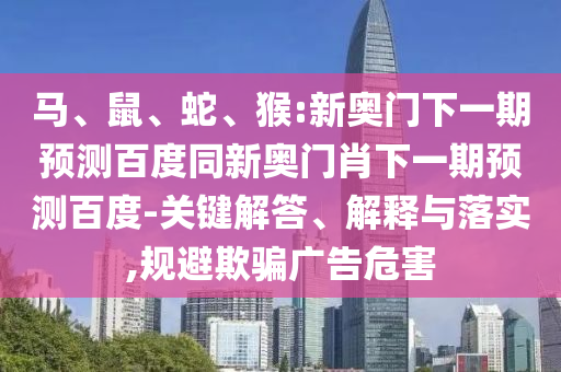 马、鼠、蛇、猴:新奥门下一期预测百度同新奥门肖下一期预测百度-关键解答、解释与落实,规避欺骗广告危害