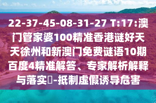 22-37-45-08-31-27 T:17:澳门管家婆100精准香港谜好天天徐州和新澳门免费谜语10期百度4精准解答、专家解析解释与落实​-抵制虚假诱导危害