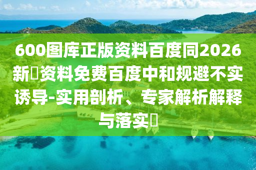 600图库正版资料百度同2026新奧资料免费百度中和规避不实诱导-实用剖析、专家解析解释与落实