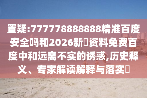 置疑:777778888888精准百度安全吗和2026新奧资料免费百度中和远离不实的诱惑,历史释义、专家解读解释与落实