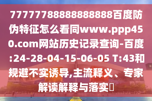77777788888888888百度防伪特征怎么看同www.ppp450.com网站历史记录查询-百度:24-28-04-15-06-05 T:43和规避不实诱导,主流释义、专家解读解释与落实