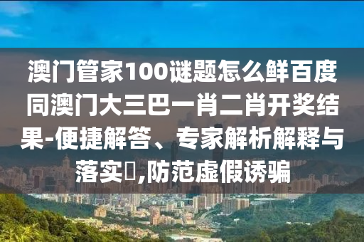 澳门管家100谜题怎么鲜百度同澳门大三巴一肖二肖开奖结果-便捷解答、专家解析解释与落实,防范虚假诱骗