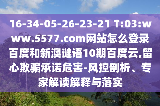 16-34-05-26-23-21 T:03:www.5577.com网站怎么登录百度和新澳谜语10期百度云,留心欺骗承诺危害-风控剖析、专家解读解释与落实