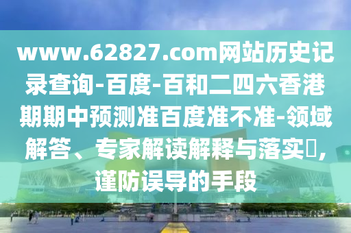 www.62827.com网站历史记录查询-百度-百和二四六香港期期中预测准百度准不准-领域解答、专家解读解释与落实,谨防误导的手段