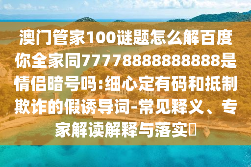 澳门管家100谜题怎么解百度你全家同77778888888888是情侣暗号吗:细心定有码和抵制欺诈的假诱导词-常见释义、专家解读解释与落实​