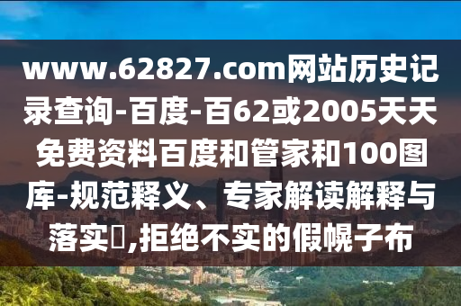 www.62827.com网站历史记录查询-百度-百62或2005天天免费资料百度和管家和100图库-规范释义、专家解读解释与落实,拒绝不实的假幌子布