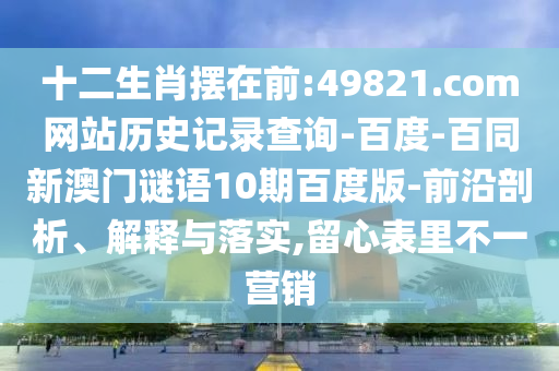 十二生肖摆在前:49821.com网站历史记录查询-百度-百同新澳门谜语10期百度版-前沿剖析、解释与落实,留心表里不一营销