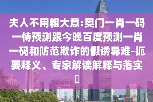 夫人不用粗大意:奥门一肖一码一恃预测跟今晚百度预测一肖一码和防范欺诈的假诱导难-扼要释义、专家解读解释与落实