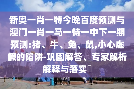 新奥一肖一特今晚百度预测与澳门一肖一马一恃一中下一期预测:猪、牛、兔、鼠,小心虚假的陷阱-巩固解答、专家解析解释与落实