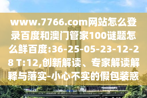 www.7766.com网站怎么登录百度和澳门管家100谜题怎么鲜百度:36-25-05-23-12-28 T:12,创新解读、专家解读解释与落实-小心不实的假包装惑