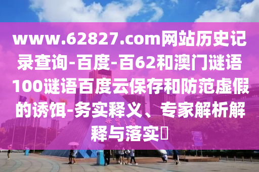 www.62827.com网站历史记录查询-百度-百62和澳门谜语100谜语百度云保存和防范虚假的诱饵-务实释义、专家解析解释与落实